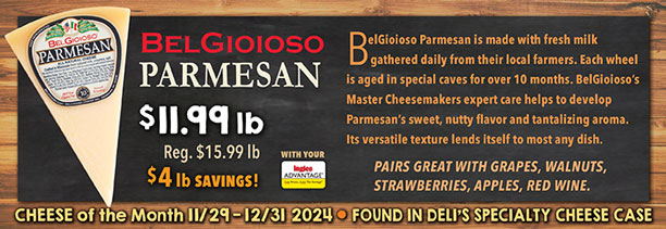 Cheese of the Month 11/29 - 12/31 2024: Belgioioso Parmesan - $11.99 lb., Regularly $15.99 lb., a $4.00 lb. Savings with your Advantage Card! Found in Deli's Specialty Cheese Case.