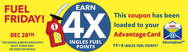 Fuel Friday this Friday only, December 20th! Earn 4X Ingles Fuel Points. $1 = 4 Ingles Fuel Points. This coupon has been loaded to your Advantage Card. Exclusions and restrictions apply. Select stores only. See store for details.