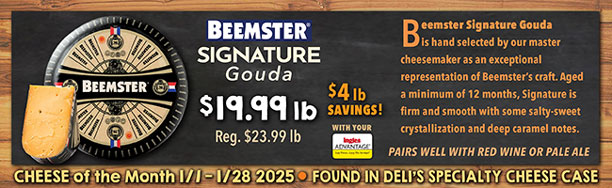 Cheese of the Month 1/1 - 1/28 2025: Beemster Signature Gouda - $19.99 lb., Regularly $23.99 lb., a $4.00 lb. Savings with your Advantage Card! Found in Deli's Specialty Cheese Case.