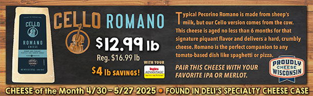 Cheese of the Month 4/30 - 5/27 2025: Cello Romano - $12.99 lb., Regularly $16.99 lb., a $4.00 lb. Savings with your Advantage Card! Found in Deli's Specialty Cheese Case.