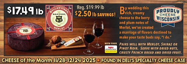 Cheese of the Month 11/28 - 12/24 2025: Sartori Merlot BellaVitano - $17.49 lb., Regularly $19.99 lb., a $2.50 lb. Savings with your Advantage Card! Found in Deli's Specialty Cheese Case.