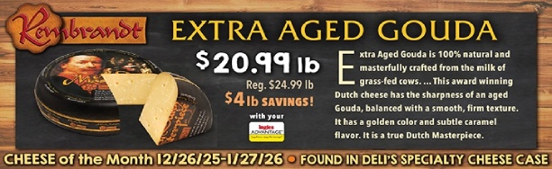 Cheese of the Month 12/26/25 - 1/27/26: Rembrandt Extra Aged Gouda - $20.99 lb., Regularly $24.99 lb., a $4.00 lb. Savings with your Advantage Card! Found in Deli's Specialty Cheese Case.
