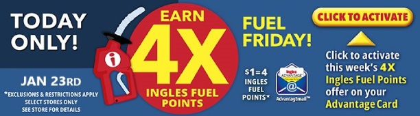 Today Only, January 23! Earn 4X Ingles Fuel Points. $1 = 4 Fuel Points. Click to activate this week's 4X Ingles Fuel Points offer on your Advantage Card. Exclusions and restrictions apply. Select stores only. See store for details.