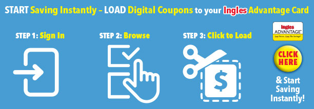Start Saving Instantly - Load digital coupons to your Ingles Advantage Card. Step1, Sign in. Step 2 Browse. Step 3 Click to Load. Click here and start saving instantly!