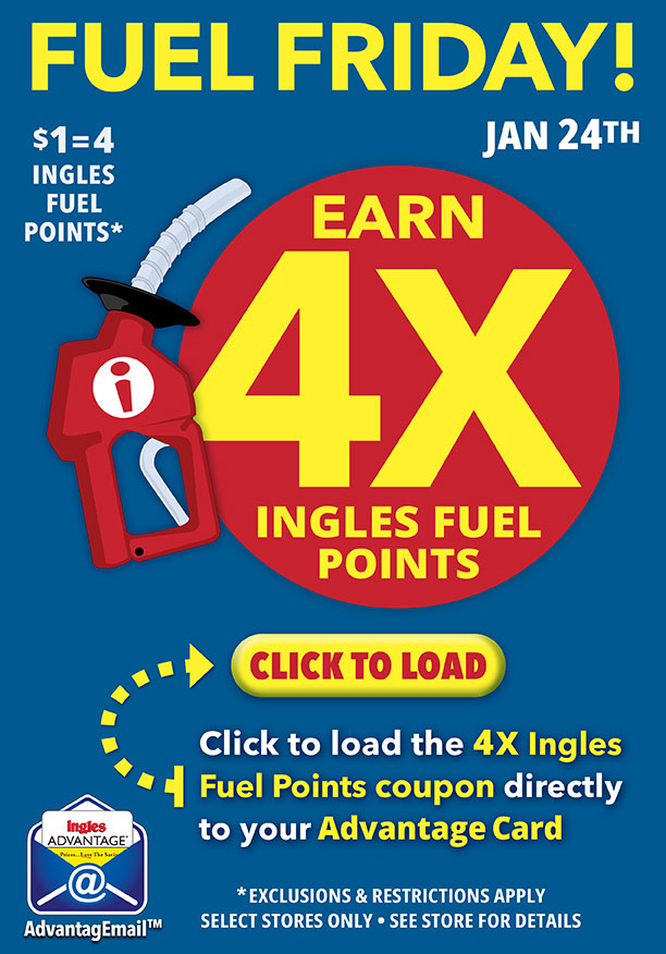 Fuel Friday! This Friday, January 24th, Earn 4X Ingles Fuel Points! $1 = 4 Ingles Fuel Points. Click to load the 4X Ingles Fuel Points coupon directly to your Advantage Card. Exclusions and restrictions apply. Select stores only. See store for details.