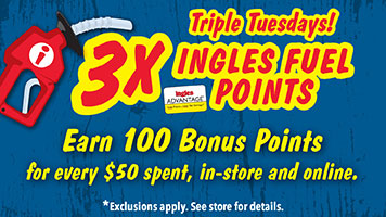 Triple Tuesdays! 3X Ingles Fuel Points! Earn 100 Bonus Points for every $50 spent, in-store and online. Exclusions apply. See store for details.