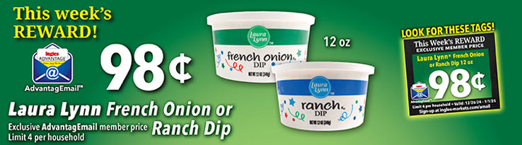 This week's Reward: Laura Lynn French Onion or Ranch Dip, 12 oz. - $.98. Exclusive AdvantageMail Member price. Valid through 1/1/2025. Limit 4 per household.