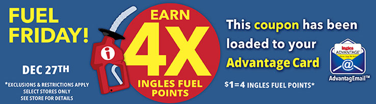 Fuel Friday this Friday only, December 27th! Earn 4X Ingles Fuel Points. $1 = 4 Fuel Points. This coupon has been loaded to your Advantage Card. Exclusions and restrictions apply. Select stores only. See store for details.