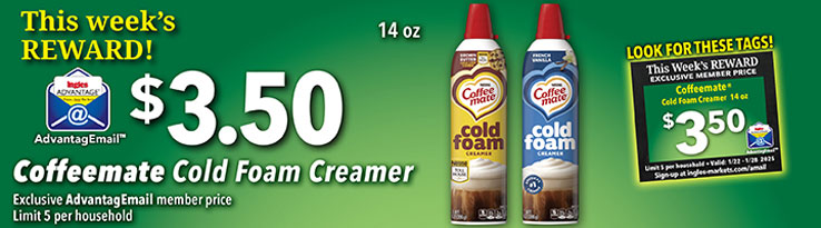 This week's Reward: Coffeemate Cold Foam Creamer 14 oz. - $3.50. Exclusive AdvantageMail Member price. Valid through 1/28/2025. Limit 5 per household.