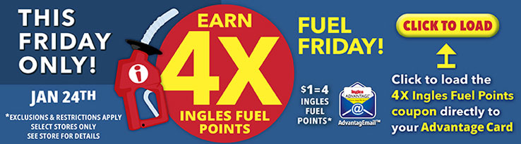 This Friday only, January 24th! Earn 4X Ingles Fuel Points. $1 = 4 Fuel Points. Click to load the 4X Ingles Fuel Points coupon directly to your Advantage Card. Exclusions and restrictions apply. Select stores only. See store for details.