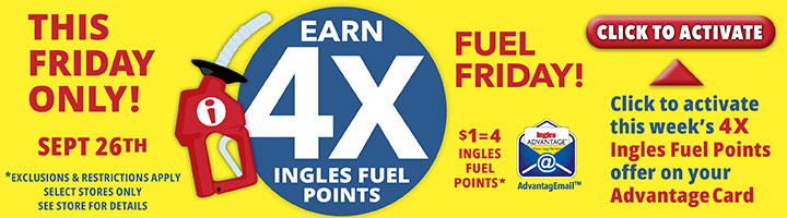 This Friday only, September 26th! Earn 4X Ingles Fuel Points. $1 = 4 Fuel Points. Click to activate this week's 4X Ingles Fuel Points offer on your Advantage Card. Exclusions and restrictions apply. Select stores only. See store for details.