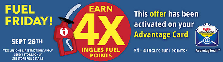 Fuel Friday this Friday only, September 26th! Earn 4X Ingles Fuel Points. $1 = 4 Fuel Points. This offer has been activated on your Advantage Card. Exclusions and restrictions apply. Select stores only. See store for details.
